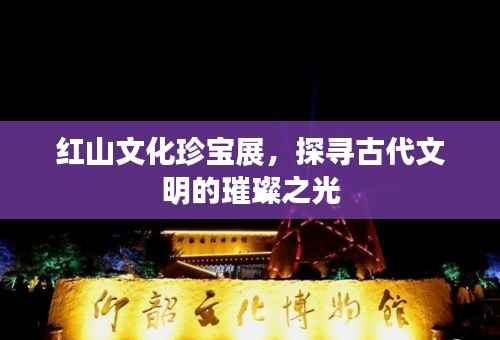 红山文化珍宝展,探寻古代文明的璀璨之光