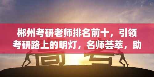 郴州考研老师排名前十,引领考研路上的明灯,名师荟萃,助力梦想起航!