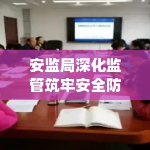 安监局深化监管筑牢安全防线,专题党课聚焦安全发展